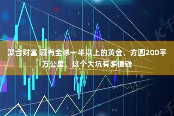 聚合财富 藏有全球一半以上的黄金，方圆200平方公里，这个大坑有多值钱