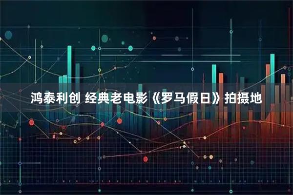 鸿泰利创 经典老电影《罗马假日》拍摄地