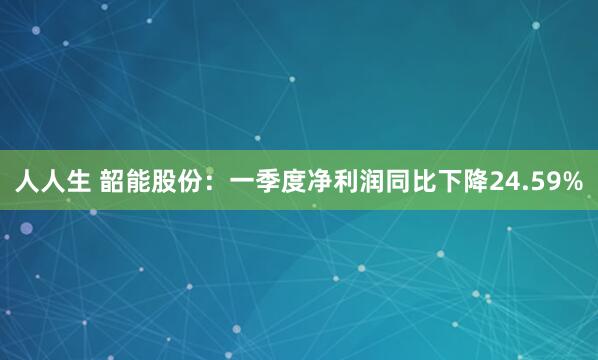 人人生 韶能股份：一季度净利润同比下降24.59%