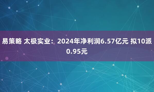 易策略 太极实业：2024年净利润6.57亿元 拟10派0.95元