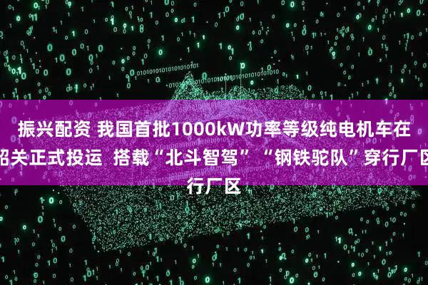 振兴配资 我国首批1000kW功率等级纯电机车在韶关正式投运  搭载“北斗智驾” “钢铁驼队”穿行厂区