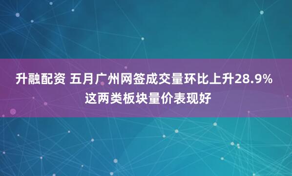 升融配资 五月广州网签成交量环比上升28.9%  这两类板块量价表现好