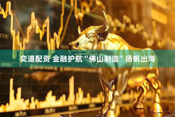 奕道配资 金融护航“佛山制造”扬帆出海