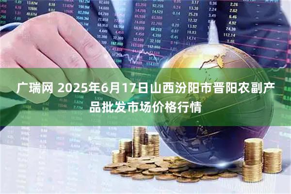 广瑞网 2025年6月17日山西汾阳市晋阳农副产品批发市场价格行情