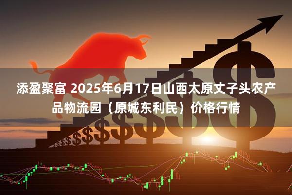 添盈聚富 2025年6月17日山西太原丈子头农产品物流园（原城东利民）价格行情