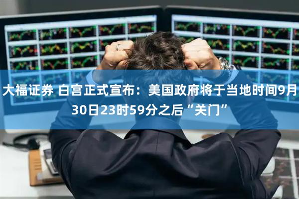 大福证券 白宫正式宣布：美国政府将于当地时间9月30日23时59分之后“关门”