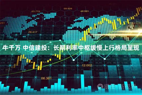 牛千万 中信建投：长期利率中枢缓慢上行格局呈现