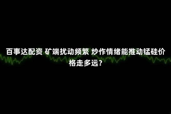 百事达配资 矿端扰动频繁 炒作情绪能推动锰硅价格走多远？