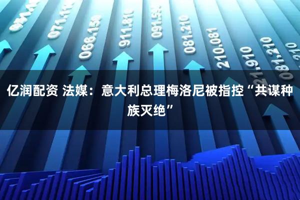 亿润配资 法媒：意大利总理梅洛尼被指控“共谋种族灭绝”