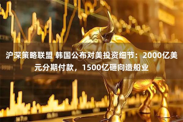 沪深策略联盟 韩国公布对美投资细节：2000亿美元分期付款，1500亿砸向造船业
