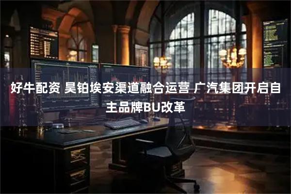 好牛配资 昊铂埃安渠道融合运营 广汽集团开启自主品牌BU改革