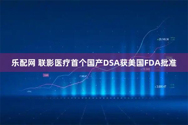 乐配网 联影医疗首个国产DSA获美国FDA批准