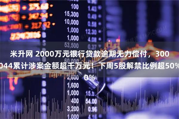 米升网 2000万元银行贷款逾期无力偿付，300044累计涉案金额超千万元！下周5股解禁比例超50%