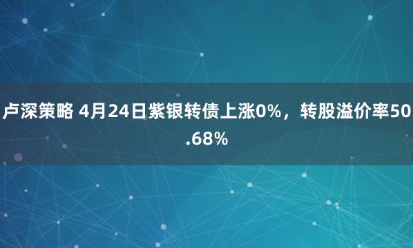 卢深策略 4月24日紫银转债上涨0%，转股溢价率50.68%