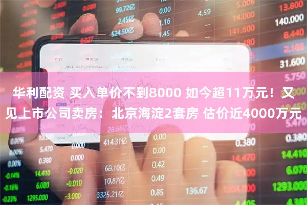 华利配资 买入单价不到8000 如今超11万元！又见上市公司卖房：北京海淀2套房 估价近4000万元
