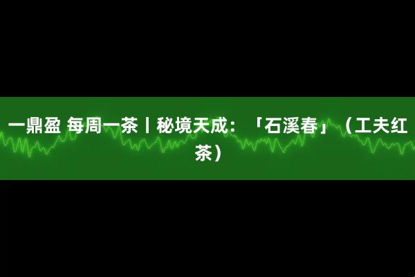 一鼎盈 每周一茶丨秘境天成：「石溪春」（工夫红茶）