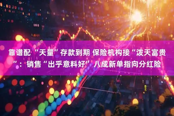 靠谱配 “天量”存款到期 保险机构接“泼天富贵”：销售“出乎意料好” 八成新单指向分红险